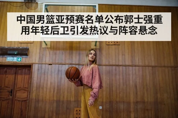 中国男篮亚预赛名单公布郭士强重用年轻后卫引发热议与阵容悬念