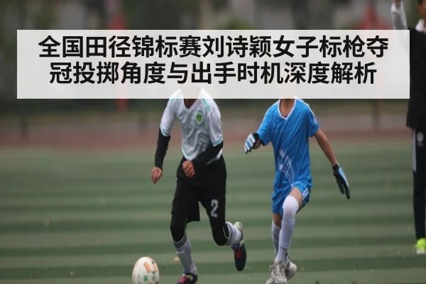 全国田径锦标赛刘诗颖女子标枪夺冠投掷角度与出手时机深度解析