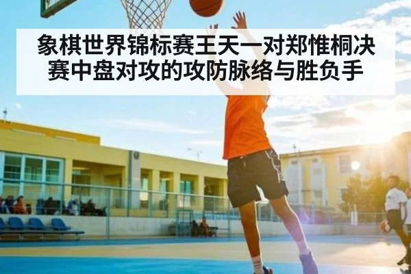 象棋世界锦标赛王天一对郑惟桐决赛中盘对攻的攻防脉络与胜负手